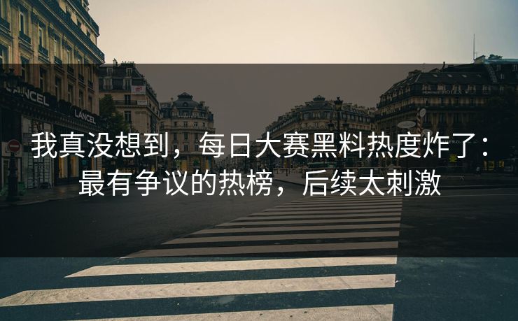 我真没想到，每日大赛黑料热度炸了：最有争议的热榜，后续太刺激