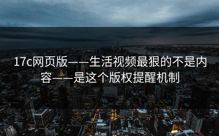 17c网页版——生活视频最狠的不是内容——是这个版权提醒机制