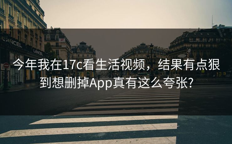 今年我在17c看生活视频，结果有点狠到想删掉App真有这么夸张?